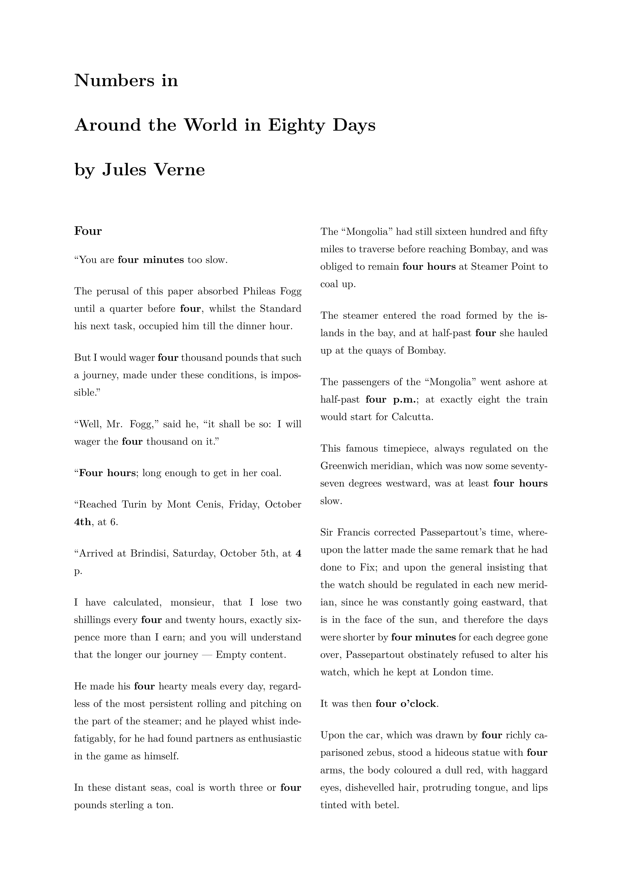 Four ---- “You are four minutes too slow. The perusal of this paper absorbed Phileas Fogg until a quarter before four, whilst the Standard his next task, occupied him till the dinner hour. But I would wager four thousand pounds that such a journey, made under these conditions, is impossible.” “Well, Mr. Fogg,” said he, “it shall be so: I will wager the four thousand on it.” “Four hours; long enough to get in her coal. “Reached Turin by Mont Cenis, Friday, October 4th, at 6. “Arrived at Brindisi, Saturday, October 5th, at 4 p. I have calculated, monsieur, that I lose two shillings every four and twenty hours, exactly sixpence more than I earn; and you will understand that the longer our journey — Empty content. He made his four hearty meals every day, regardless of the most persistent rolling and pitching on the part of the steamer; and he played whist indefatigably, for he had found partners as enthusiastic in the game as himself. In these distant seas, coal is worth three or four pounds sterling a ton. The “Mongolia” had still sixteen hundred and fifty miles to traverse before reaching Bombay, and was obliged to remain four hours at Steamer Point to coal up. The steamer entered the road formed by the islands in the bay, and at half-past four she hauled up at the quays of Bombay. The passengers of the “Mongolia” went ashore at half-past four p.m.; at exactly eight the train would start for Calcutta. This famous timepiece, always regulated on the Greenwich meridian, which was now some seventy-seven degrees westward, was at least four hours slow. Sir Francis corrected Passepartout's time, whereupon the latter made the same remark that he had done to Fix; and upon the general insisting that the watch should be regulated in each new meridian, since he was constantly going eastward, that is in the face of the sun, and therefore the days were shorter by four minutes for each degree gone over, Passepartout obstinately refused to alter his watch, which he kept at London time. It was then four o'clock. Upon the car, which was drawn by four richly caparisoned zebus, stood a hideous statue with four arms, the body coloured a dull red, with haggard eyes, dishevelled hair, protruding tongue, and lips tinted with betel. A moment after all four of the party had disappeared in the w.