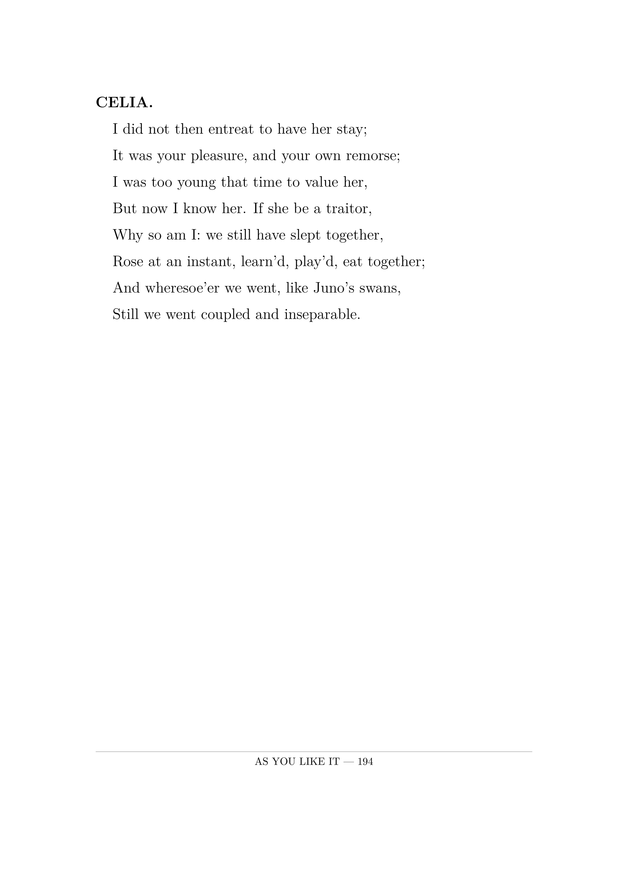 CELIA.  I did not then entreat to have her stay;  It was your pleasure, and your own remorse;  I was too young that time to value her,  But now I know her. If she be a traitor,  Why so am I: we still have slept together,  Rose at an instant, learn'd, play'd, eat together;  And wheresoe'er we went, like Juno's swans,  Still we went coupled and inseparable.