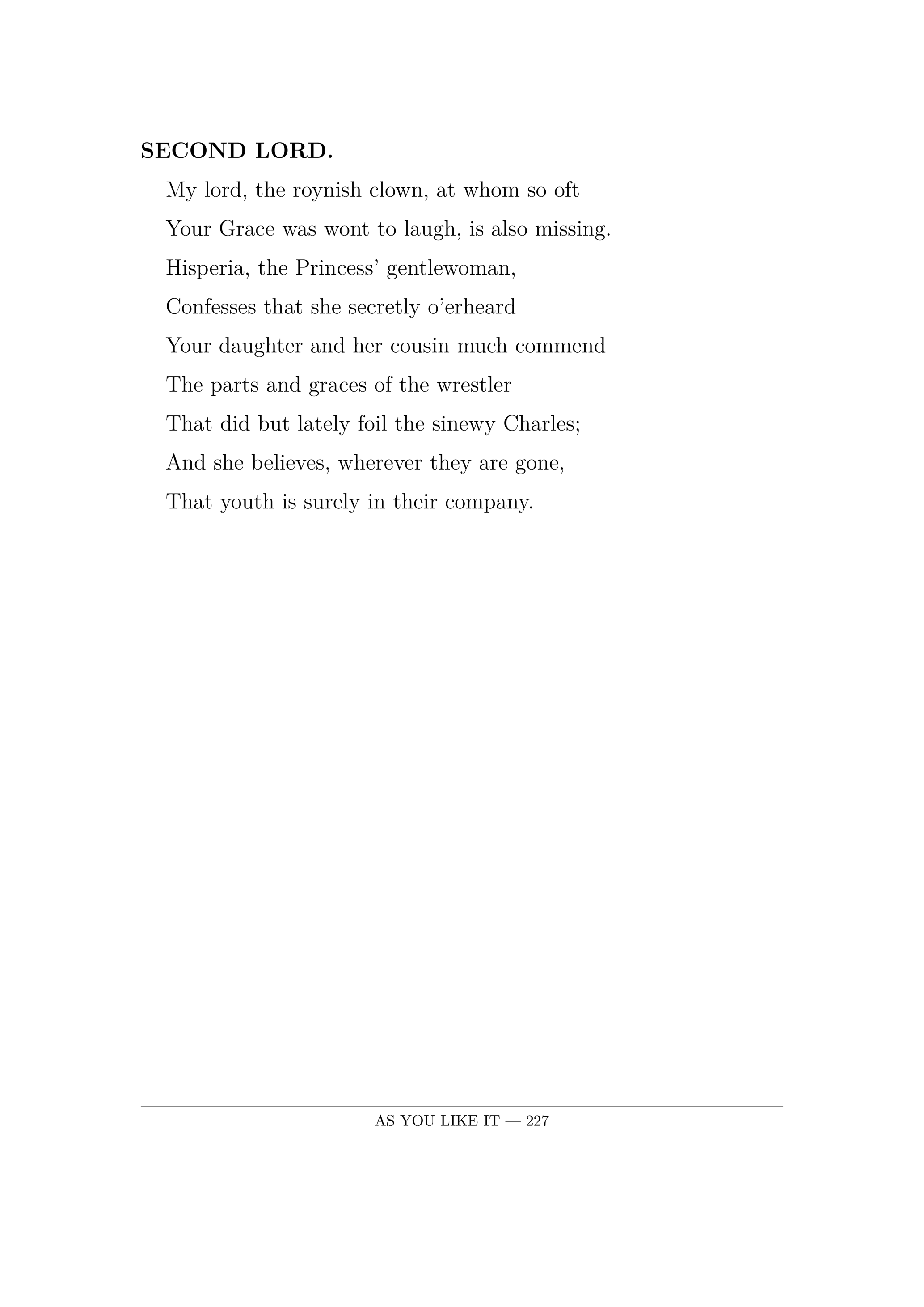 SECOND LORD.  My lord, the roynish clown, at whom so oft  Your Grace was wont to laugh, is also missing.  Hisperia, the Princess' gentlewoman,  Confesses that she secretly o'erheard  Your daughter and her cousin much commend  The parts and graces of the wrestler  That did but lately foil the sinewy Charles;  And she believes, wherever they are gone,  That youth is surely in their company.