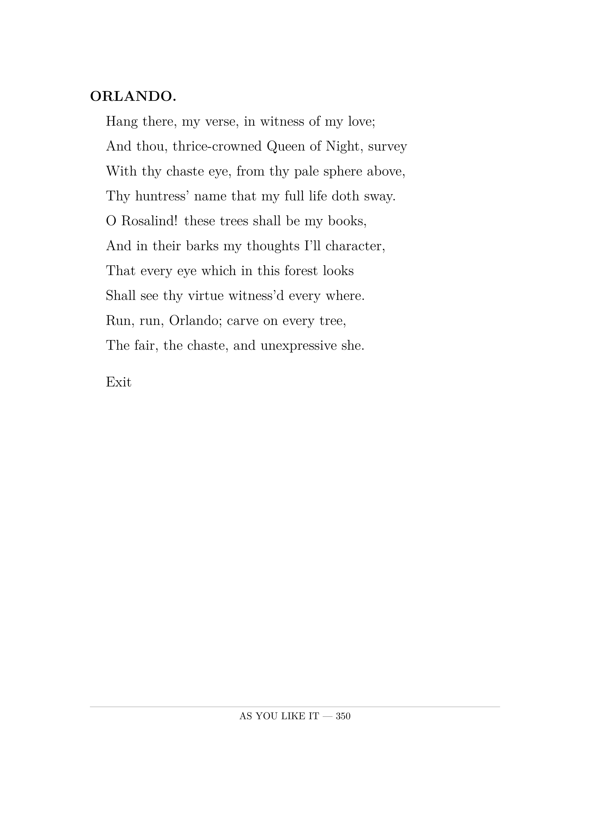 ORLANDO.  Hang there, my verse, in witness of my love;  And thou, thrice-crowned Queen of Night, survey  With thy chaste eye, from thy pale sphere above,  Thy huntress' name that my full life doth sway.  O Rosalind! these trees shall be my books,  And in their barks my thoughts I'll character,  That every eye which in this forest looks  Shall see thy virtue witness'd every where.  Run, run, Orlando; carve on every tree,  The fair, the chaste, and unexpressive she.  Exit.