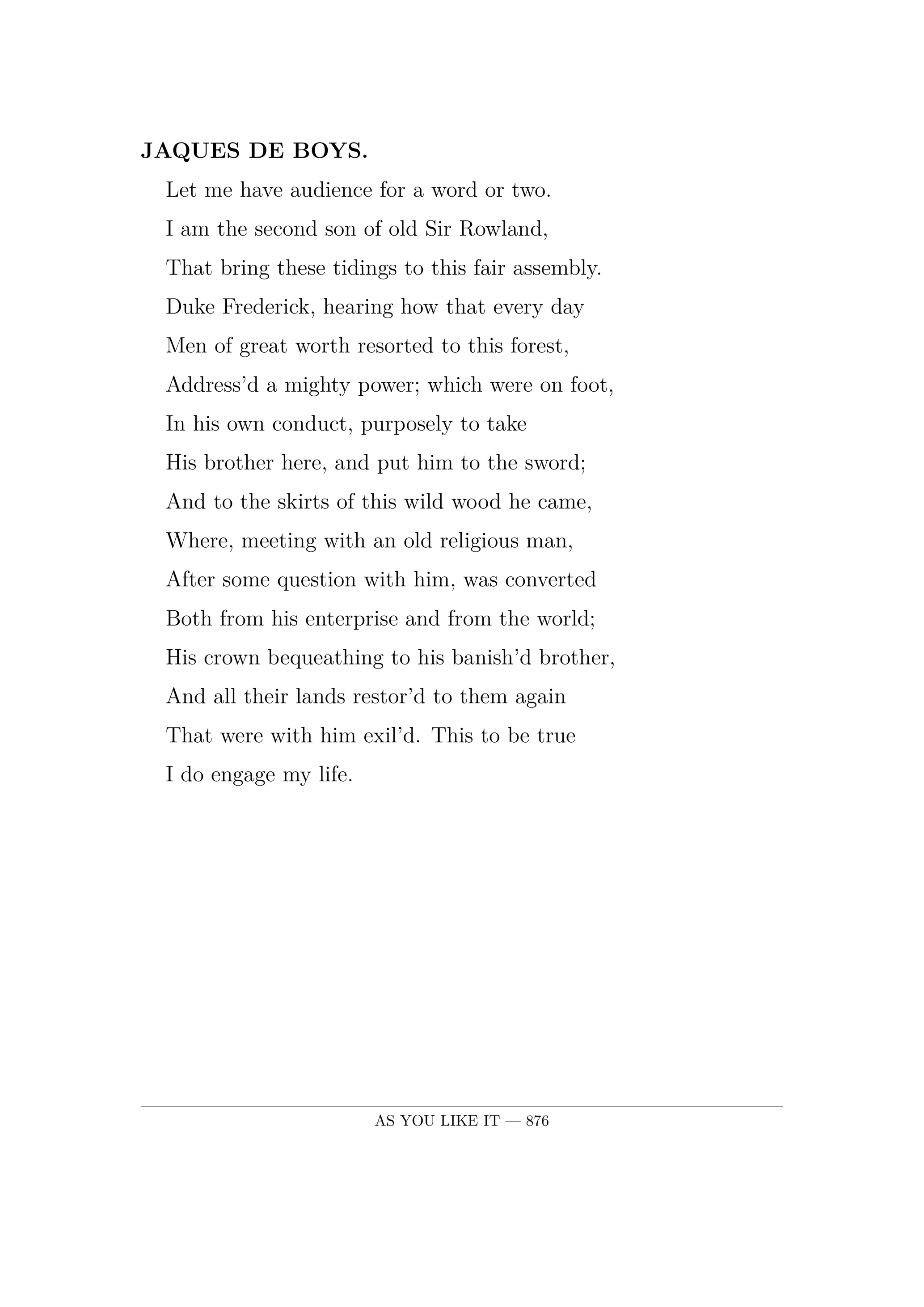 JAQUES DE BOYS.  Let me have audience for a word or two.  I am the second son of old Sir Rowland,  That bring these tidings to this fair assembly.  Duke Frederick, hearing how that every day  Men of great worth resorted to this forest,  Address'd a mighty power; which were on foot,  In his own conduct, purposely to take  His brother here, and put him to the sword;  And to the skirts of this wild wood he came,  Where, meeting with an old religious man,  After some question with him, was converted  Both from his enterprise and from the world;  His crown bequeathing to his banish'd brother,  And all their lands restor'd to them again  That were with him exil'd. This to be true  I do engage my life.